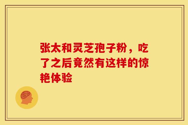 张太和灵芝孢子粉，吃了之后竟然有这样的惊艳体验