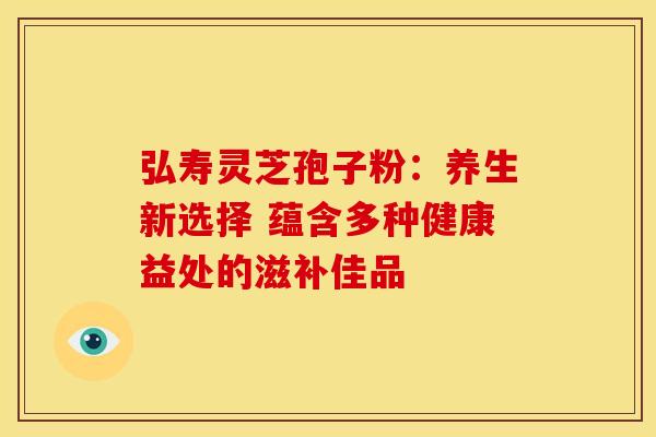 弘寿灵芝孢子粉：养生新选择 蕴含多种健康益处的滋补佳品
