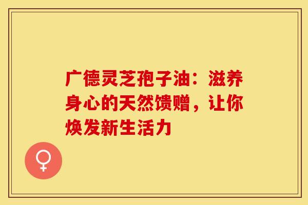 广德灵芝孢子油：滋养身心的天然馈赠，让你焕发新生活力