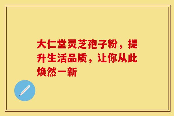 大仁堂灵芝孢子粉，提升生活品质，让你从此焕然一新