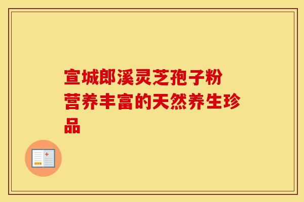 宣城郎溪灵芝孢子粉 营养丰富的天然养生珍品
