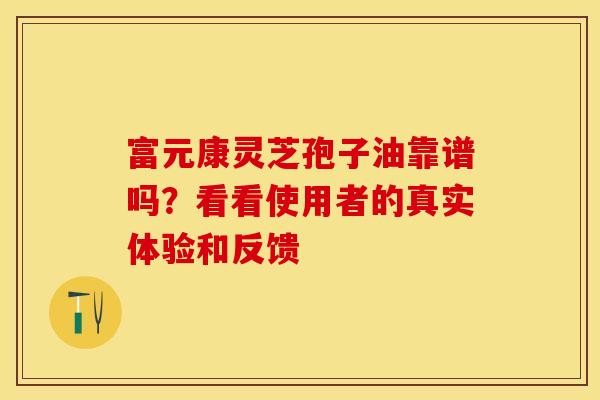 富元康灵芝孢子油靠谱吗？看看使用者的真实体验和反馈
