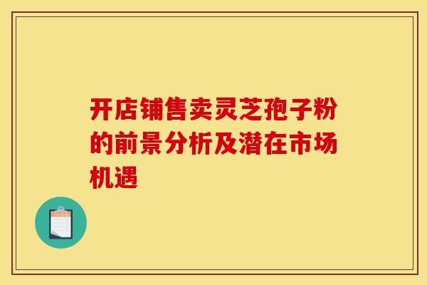 开店铺售卖灵芝孢子粉的前景分析及潜在市场机遇
