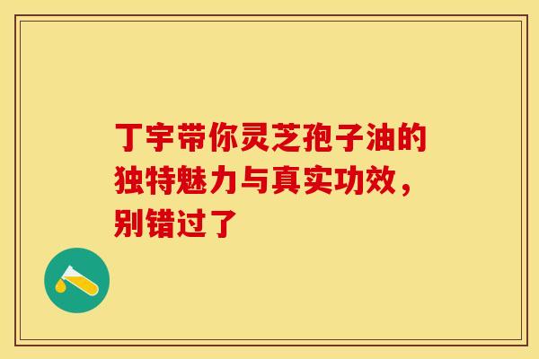 丁宇带你灵芝孢子油的独特魅力与真实功效，别错过了