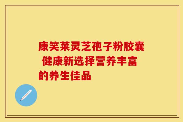 康笑莱灵芝孢子粉胶囊 健康新选择营养丰富的养生佳品