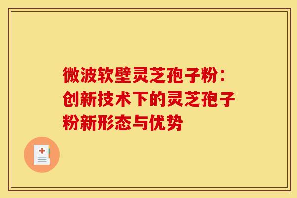 微波软壁灵芝孢子粉：创新技术下的灵芝孢子粉新形态与优势