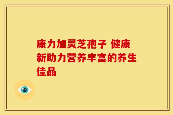 康力加灵芝孢子 健康新助力营养丰富的养生佳品
