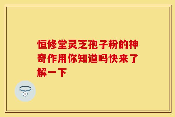 恒修堂灵芝孢子粉的神奇作用你知道吗快来了解一下