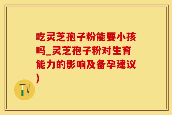 吃灵芝孢子粉能要小孩吗_灵芝孢子粉对生育能力的影响及备孕建议)