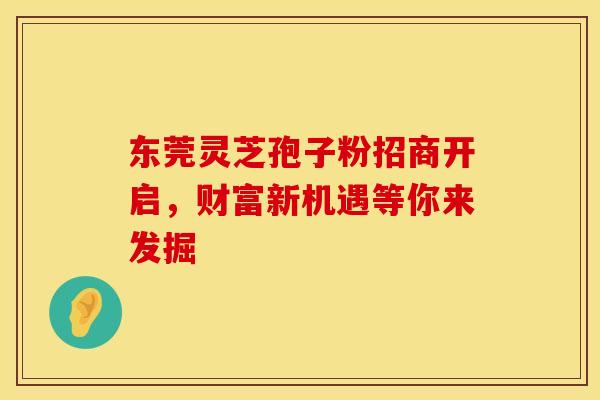 东莞灵芝孢子粉招商开启，财富新机遇等你来发掘