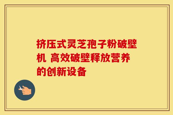 挤压式灵芝孢子粉破壁机 高效破壁释放营养的创新设备