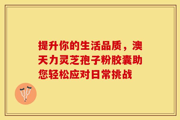 提升你的生活品质，澳天力灵芝孢子粉胶囊助您轻松应对日常挑战