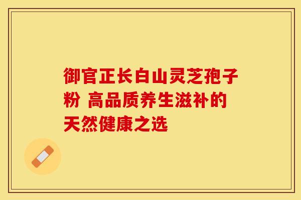 御官正长白山灵芝孢子粉 高品质养生滋补的天然健康之选