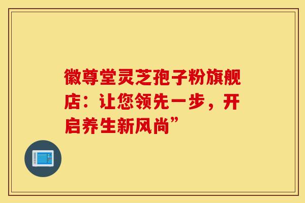 徽尊堂灵芝孢子粉旗舰店：让您领先一步，开启养生新风尚”