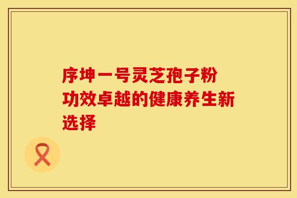 序坤一号灵芝孢子粉 功效卓越的健康养生新选择