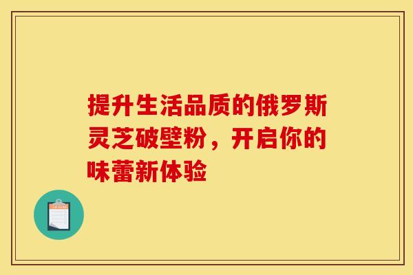 提升生活品质的俄罗斯灵芝破壁粉，开启你的味蕾新体验