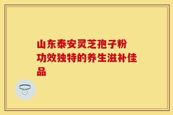 山东泰安灵芝孢子粉 功效独特的养生滋补佳品