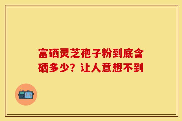 富硒灵芝孢子粉到底含硒多少？让人意想不到