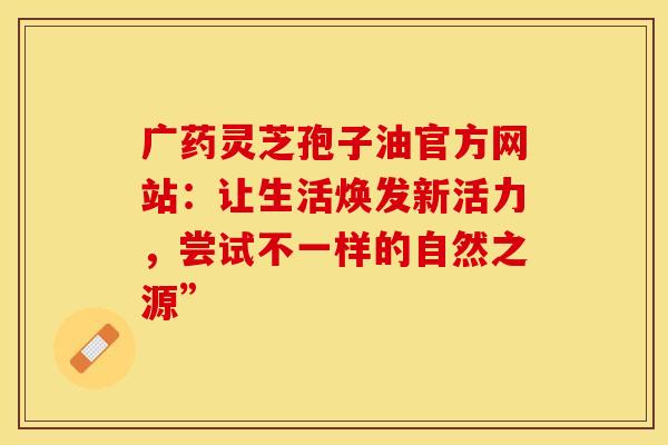 广药灵芝孢子油官方网站：让生活焕发新活力，尝试不一样的自然之源”
