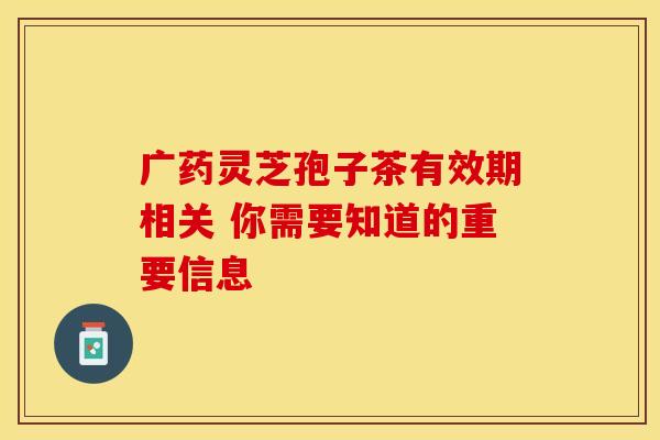 广药灵芝孢子茶有效期相关 你需要知道的重要信息