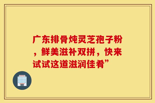 广东排骨炖灵芝孢子粉，鲜美滋补双拼，快来试试这道滋润佳肴”