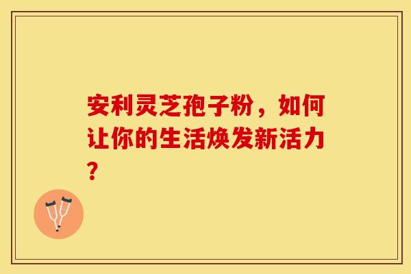 安利灵芝孢子粉，如何让你的生活焕发新活力？