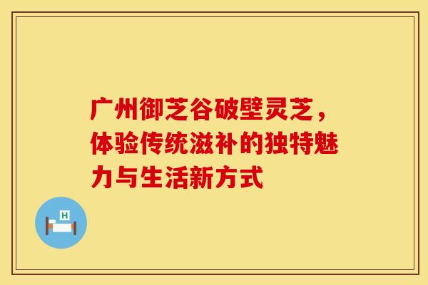 广州御芝谷破壁灵芝，体验传统滋补的独特魅力与生活新方式