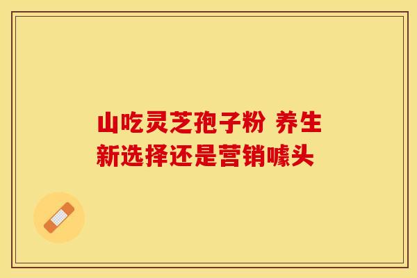 山吃灵芝孢子粉 养生新选择还是营销噱头
