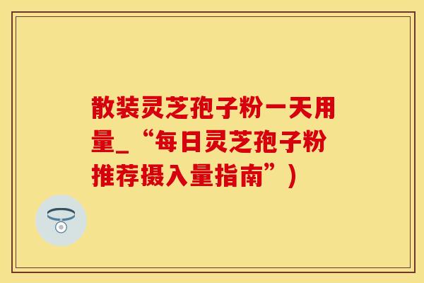 散装灵芝孢子粉一天用量_“每日灵芝孢子粉推荐摄入量指南”)