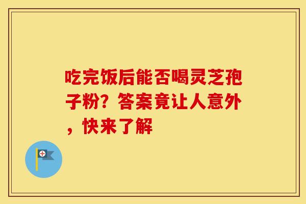 吃完饭后能否喝灵芝孢子粉？答案竟让人意外，快来了解