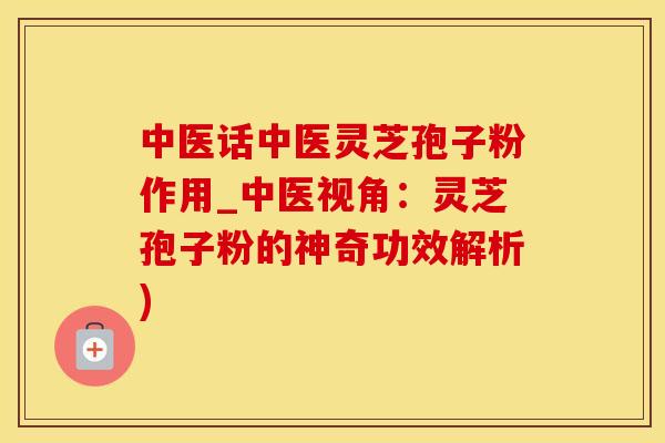 中医话中医灵芝孢子粉作用_中医视角：灵芝孢子粉的神奇功效解析)