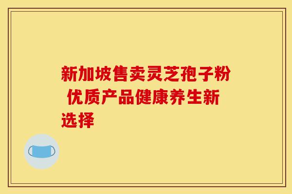 新加坡售卖灵芝孢子粉 优质产品健康养生新选择