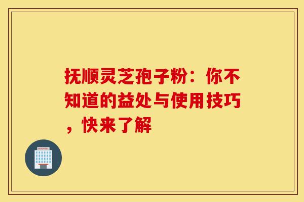 抚顺灵芝孢子粉：你不知道的益处与使用技巧，快来了解