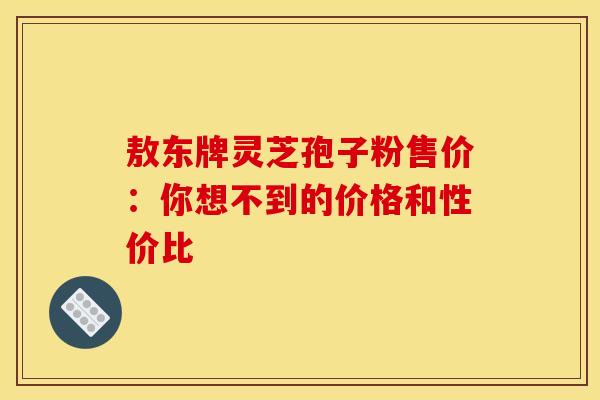 敖东牌灵芝孢子粉售价：你想不到的价格和性价比