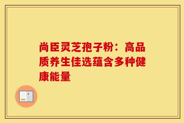 尚臣灵芝孢子粉：高品质养生佳选蕴含多种健康能量