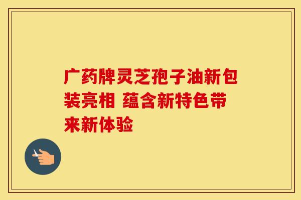 广药牌灵芝孢子油新包装亮相 蕴含新特色带来新体验
