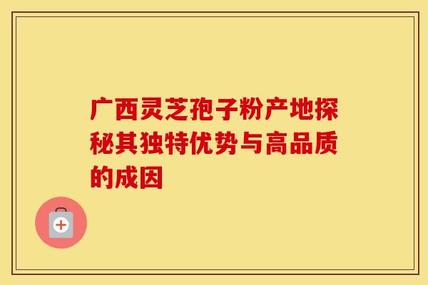 广西灵芝孢子粉产地探秘其独特优势与高品质的成因