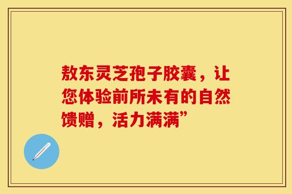 敖东灵芝孢子胶囊，让您体验前所未有的自然馈赠，活力满满”