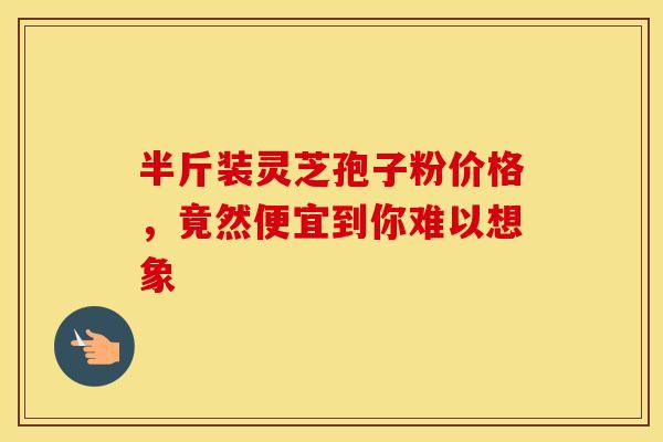 半斤装灵芝孢子粉价格，竟然便宜到你难以想象