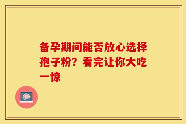 备孕期间能否放心选择孢子粉？看完让你大吃一惊