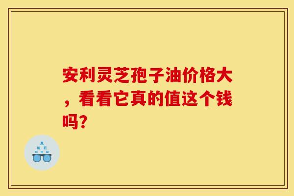 安利灵芝孢子油价格大，看看它真的值这个钱吗？