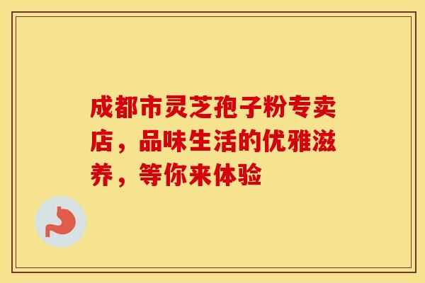 成都市灵芝孢子粉专卖店，品味生活的优雅滋养，等你来体验