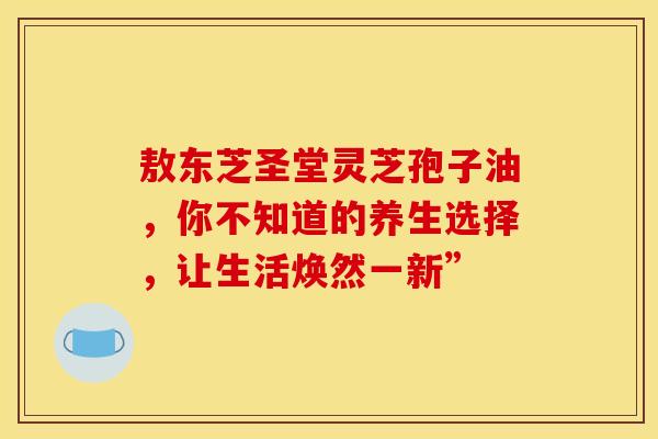 敖东芝圣堂灵芝孢子油，你不知道的养生选择，让生活焕然一新”