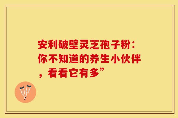 安利破壁灵芝孢子粉：你不知道的养生小伙伴，看看它有多”