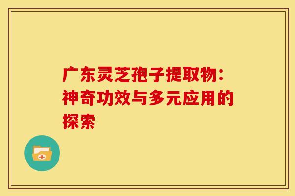 广东灵芝孢子提取物：神奇功效与多元应用的探索