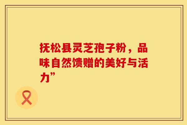 抚松县灵芝孢子粉，品味自然馈赠的美好与活力”