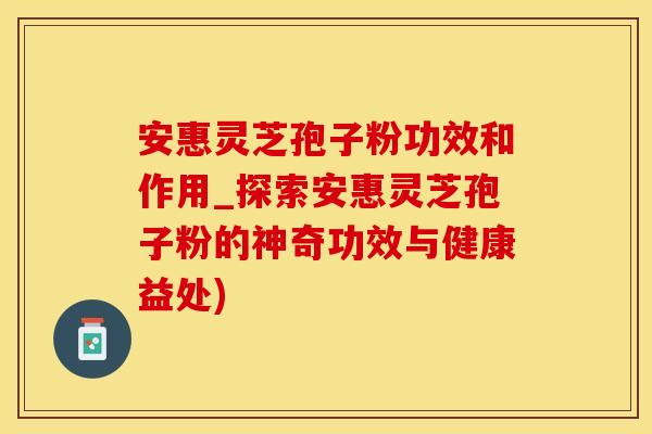 安惠灵芝孢子粉功效和作用_探索安惠灵芝孢子粉的神奇功效与健康益处)