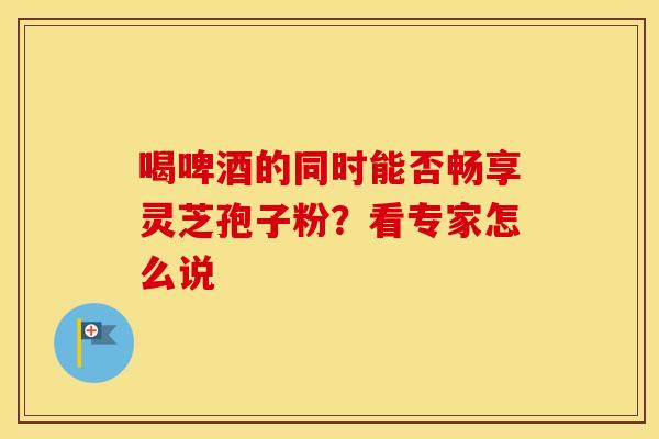 喝啤酒的同时能否畅享灵芝孢子粉？看专家怎么说