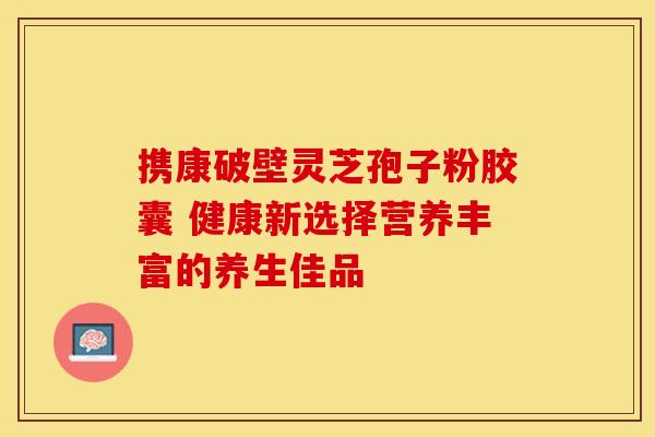 携康破壁灵芝孢子粉胶囊 健康新选择营养丰富的养生佳品