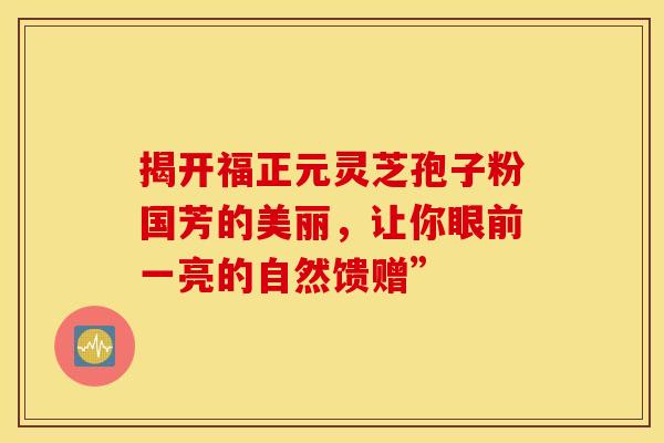 揭开福正元灵芝孢子粉国芳的美丽，让你眼前一亮的自然馈赠”